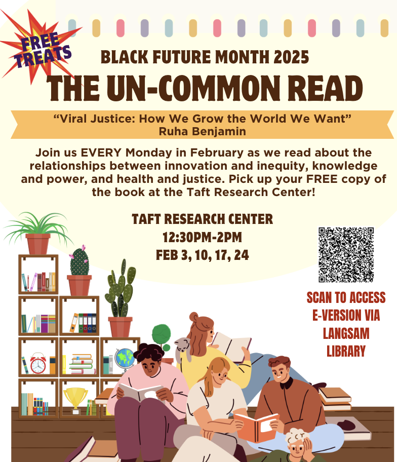A poster reads Black FUTURE Month 2025: Black Future Month 2025, the Un-Common Read, Viral Justice: How we grow the world we want by Ruha Benjamin. Join us every Monday in February as we read about the relationships between innovation and inequity, knowledge and power, and health and justice. Taft Research Center, 12:30 p.m. to 2 p.m. on Feb. 3, 10, 17 and 24.