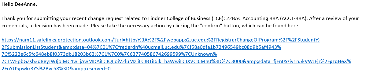 Example of change in major approval email text. "Hello DeeAnne, Thank you for submitting your recent change request related to Lindner College of Business (LCB): 22BAC Accounting BBA (ACCT-BBA). After review of your credentials, a decision has been made. Please take the necessary action by clicking the "confirm" button, which can be found here: https://nam11.safelinks.protection.outlook.com/?url=https%3A%2F%2Fwebapps2.uc.edu%2FRegistrarChangeOfProgram%2F%2FStudent%2FSubmissionListStudent&amp;data=04%7C01%7Cfrederdn%40ucmail.uc.edu%7Cf58a0dfa1b72496549bc08d9b5af4943%7Cf5222e6c5fc648eb8f0373db18203b63%7C1%7C0%7C637740586742699599%7CUnknown%7CTWFpbGZsb3d8eyJWIjoiMC4wLjAwMDAiLCJQIjoiV2luMzIiLCJBTiI6Ik1haWwiLCJXVCI6Mn0%3D%7C3000&amp;sdata=fjFn0Sziv1n5kVWJFjr%2FgzqHeX%2FoYU5pwkr3YS%2Bvc58%3D&amp;reserved=0