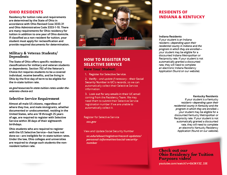 OHIO RESIDENTS Residency for tuition rules and requirements are determined by the State of Ohio in accordance with Ohio Revised Cose 3333.31 and Ohio Administrative Code 3333-1-10. There are many requirements for Ohio residency for tuition in addition to one year of Ohio domicile. If classified as a non-resident for tuition, your student must apply for reclassification and provide required documents for determination. Military & Veteran Students/ Dependents The State of Ohio offers specific residency classifications for military and veteran students or dependents. Section 702 of the Veteran’s Choice Act requires students to be a covered individual, receive benefits, and be living in Ohio by the first day of term to be eligible for the in-state tuition rate. va.gov/resources/in-state-tuition-rates-under-theveterans- choice-act Selective Service Requirement Almost all male US citizens, regardless of where they live, and male immigrants, whether documented or undocumented, residing in the United States, who are 18 through 25 years of age, are required to register with Selective Service within 30 days of their eighteenth birthdays. Ohio students who are required to register with the US Selective Service—but have not done so—are ineligible for in-state tuition rates. Under the law, Ohio colleges and universities are required to charge such students the nonresident tuition rate. HOW TO REGISTER FOR SELECTIVE SERVICE Have Your Student: 1. Register for Selective Service. 2. Verify—and update if necessary—their Social Security Number in UC’s records, so we can automatically collect their Selective Service information. 3. Look out for any emails in their UC email coming from the Residency Team. We may need them to submit their Selective Service registration number if we are unable to automatically collect it. Register for Selective Service sss.gov View and Update Social Security Number uc.edu/about/registrar/record-updates/ personal-information/social-security-number RESIDENTS OF INDIANA & KENTUCKY Indiana Residents If your student is an Indiana resident—depending upon their residential county in Indiana and the program in which they are enrolled— your student may be eligible for a discounted Indiana Metropolitan or Reciprocity rate. If your student is not automatically granted a discounted rate, they will need to complete an electronic Indiana Residency Application (found on our website). Kentucky Residents If your student is a Kentucky resident—depending upon their residential county in Kentucky and the program in which they are enrolled— your student may be eligible for a discounted Kentucky Metropolitan or Reciprocity rate. If your student is not automatically granted a discounted rate, they will need to complete an electronic Kentucky Residency Application (found on our website).