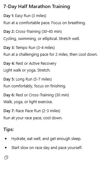 7-Day Half Marathon Training Day 1: Easy Run (3 miles) Run at a comfortable pace. Focus on breathing. Day 2: Cross-Training (30-45 min) Cycling, swimming, or elliptical. Stretch well. Day 3: Tempo Run (3-4 miles) Run at a challenging pace for 2 miles, then cool down. Day 4: Rest or Active Recovery Light walk or yoga. Stretch. Day 5: Long Run (5-7 miles) Run comfortably, focus on finishing. Day 6: Rest or Cross-Training (30 min) Walk, yoga, or light exercise. Day 7: Race Pace Run (2-3 miles) Run at your race pace, cool down. Tips: Hydrate, eat well, and get enough sleep. Start slow on race day and pace yourself..