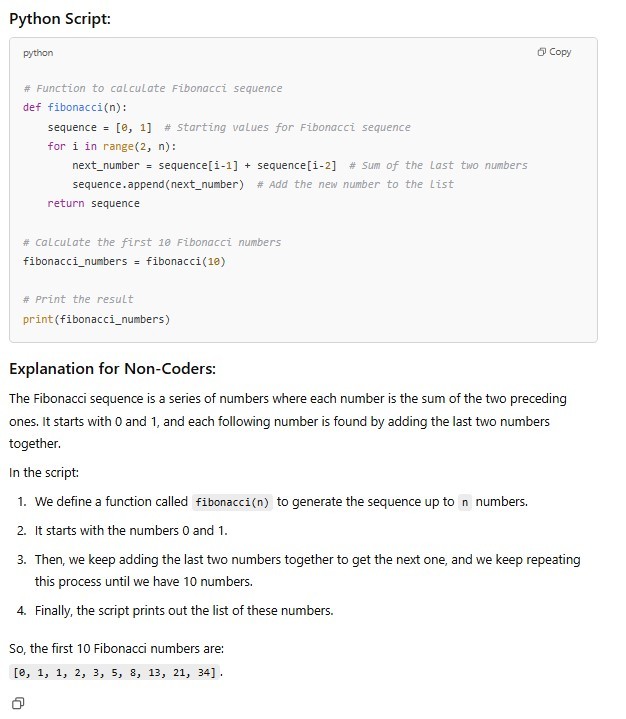 Python Script: python # Function to calculate Fibonacci sequence def fibonacci(n): sequence = [0,1] #Starting values for Fibonacci sequence for i in range(2, n): next_number = sequence[i-1] #Sum of the last two numbers sequence.append(next_number) #Add the new number to the list return sequence # Calculate the first 10 Fibonacci numbers fibonacci_numbers = fibonacci(10) #Print the result print(fibonacci_numbers) Explanation for Non-Coders: The Fibonacci sequence is a series of numbers where each number is the sum of the two preceding ones. It starts with 0 and 1, and each following number is found by adding the last two numbers together. In the script: 1. We define a function called fibonacci(n) to generate the sequence up to n numbers. 2. It starts with the numbers 0 and 1. 3. Then, we keep adding the last two numbers together to get the next one, and we keep repeating this process until we have 10 numbers. 4. Finally, the script prints out the list of these numbers. So, the first 10 Fibonacci numbers are [0, 1, 1, 2, 3, 5, 8, 13, 21, 34].